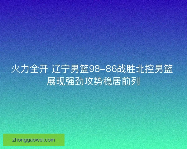 火力全开 辽宁男篮98-86战胜北控男篮 展现强劲攻势稳居前列